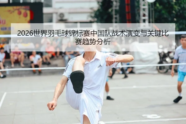 2026世界羽毛球锦标赛中国队战术演变与关键比赛趋势分析